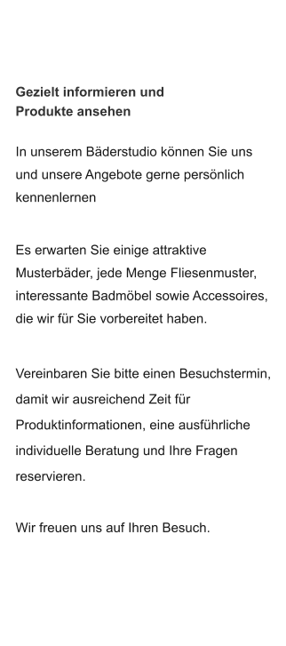 Gezielt informieren und Produkte ansehen In unserem Bäderstudio können Sie uns und unsere Angebote gerne persönlich  kennenlernen  Es erwarten Sie einige attraktive Musterbäder, jede Menge Fliesenmuster,  interessante Badmöbel sowie Accessoires, die wir für Sie vorbereitet haben.  Vereinbaren Sie bitte einen Besuchstermin, damit wir ausreichend Zeit für Produktinformationen, eine ausführliche individuelle Beratung und Ihre Fragen  reservieren.  Wir freuen uns auf Ihren Besuch.