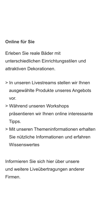 Erleben Sie reale Bäder mit unterschiedlichen Einrichtungsstilen und  attraktiven Dekorationen.  > In unseren Livestreams stellen wir Ihnen    ausgewählte Produkte unseres Angebots     vor. > Während unseren Workshops    präsentieren wir Ihnen online interessante    Tipps. > Mit unseren Themeninformationen erhalten    Sie nützliche Informationen und erfahren    Wissenswertes Informieren Sie sich hier über unsere und weitere Liveübertragungen anderer Firmen. Online für Sie