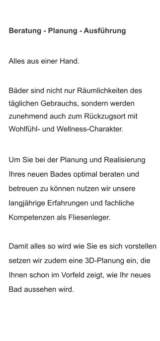 Alles aus einer Hand.  Bäder sind nicht nur Räumlichkeiten des täglichen Gebrauchs, sondern werden  zunehmend auch zum Rückzugsort mit Wohlfühl- und Wellness-Charakter.  Um Sie bei der Planung und Realisierung Ihres neuen Bades optimal beraten und  betreuen zu können nutzen wir unsere langjährige Erfahrungen und fachliche  Kompetenzen als Fliesenleger.  Damit alles so wird wie Sie es sich vorstellen setzen wir zudem eine 3D-Planung ein, die Ihnen schon im Vorfeld zeigt, wie Ihr neues Bad aussehen wird. Beratung - Planung - Ausführung