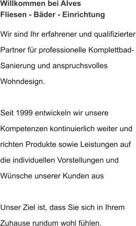 Willkommen bei Alves Fliesen - Bäder - Einrichtung Wir sind Ihr erfahrener und qualifizierter Partner für professionelle Komplettbad- Sanierung und anspruchsvolles Wohndesign.  Seit 1999 entwickeln wir unsere Kompetenzen kontinuierlich weiter und richten Produkte sowie Leistungen auf die individuellen Vorstellungen und Wünsche unserer Kunden aus  Unser Ziel ist, dass Sie sich in Ihrem Zuhause rundum wohl fühlen.